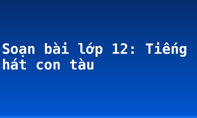 Soạn bài lớp 12: Tiếng hát con tàu