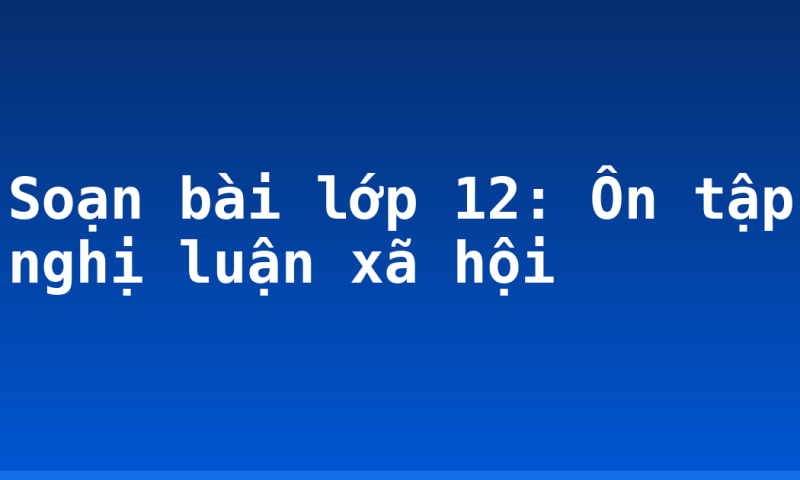 Soạn bài lớp 12: Ôn tập nghị luận xã hội