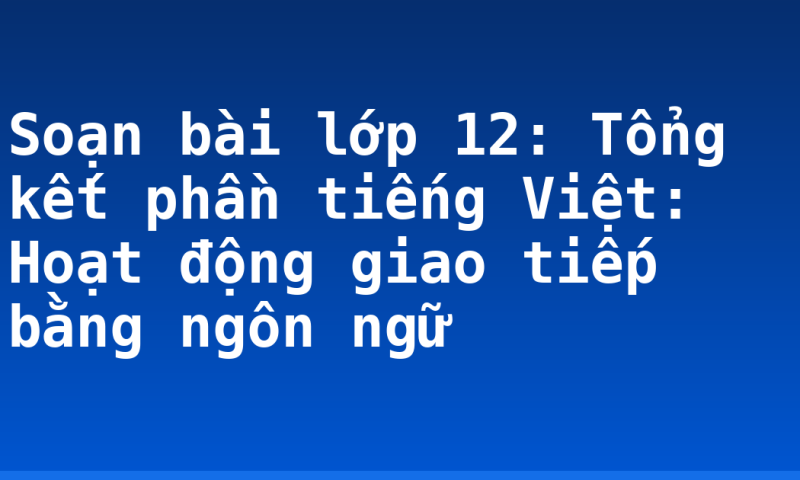 Soạn bài lớp 12: Tổng kết phần tiếng Việt: Hoạt động giao tiếp bằng ngôn ngữ