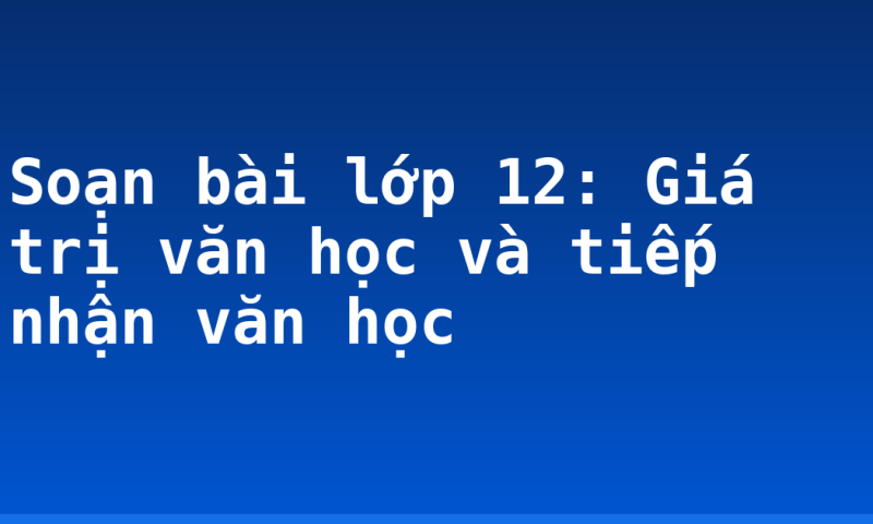 Soạn bài lớp 12: Giá trị văn học và tiếp nhận văn học