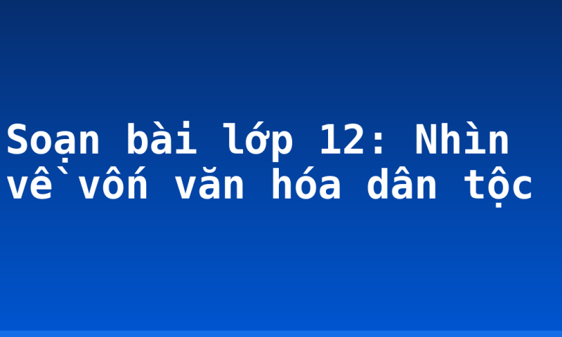Soạn bài lớp 12: Nhìn về vốn văn hóa dân tộc