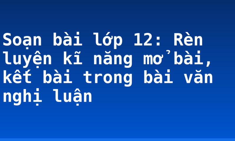 Soạn bài lớp 12: Rèn luyện kĩ năng mở bài, kết bài trong bài văn nghị luận