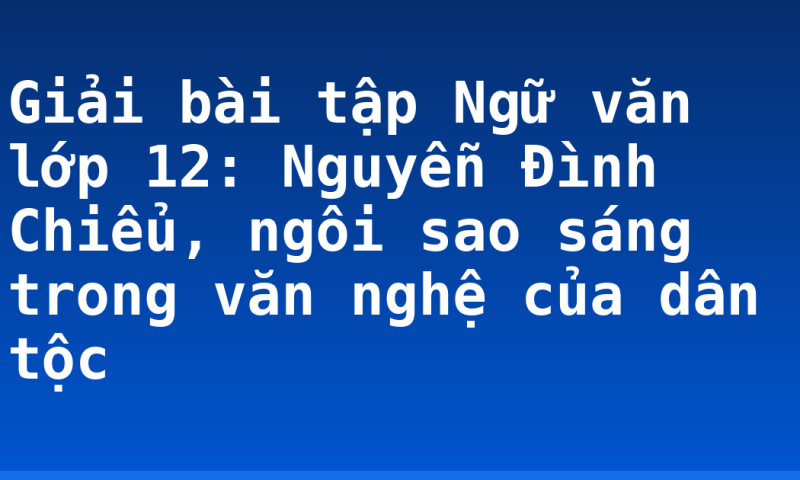 Giải bài tập Ngữ văn lớp 12: Nguyễn Đình Chiểu, ngôi sao sáng trong văn nghệ của dân tộc