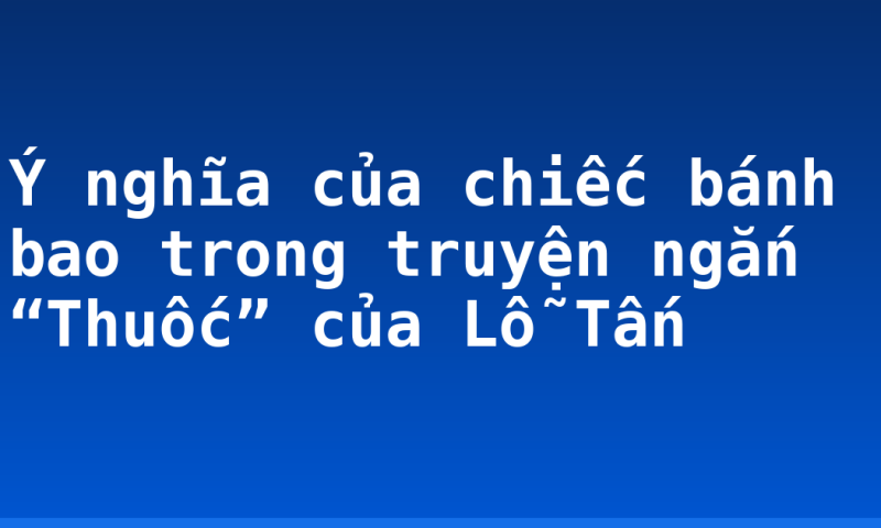 Ý nghĩa của chiếc bánh bao trong truyện ngắn “Thuốc” của Lỗ Tấn