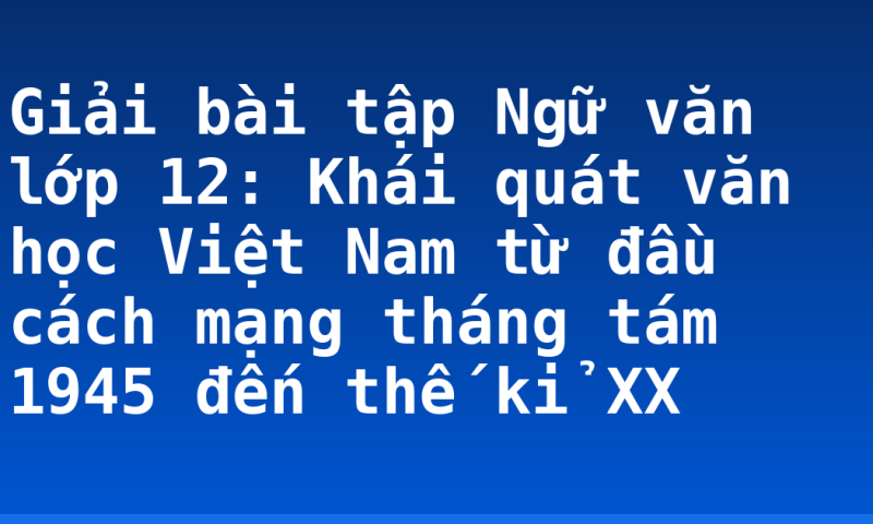 Giải bài tập Ngữ văn lớp 12: Khái quát văn học Việt Nam từ đầu cách mạng tháng tám 1945 đến thế kỉ XX