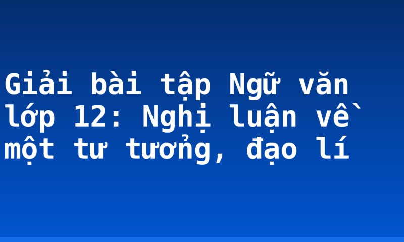 Giải bài tập Ngữ văn lớp 12: Nghị luận về một tư tưởng, đạo lí