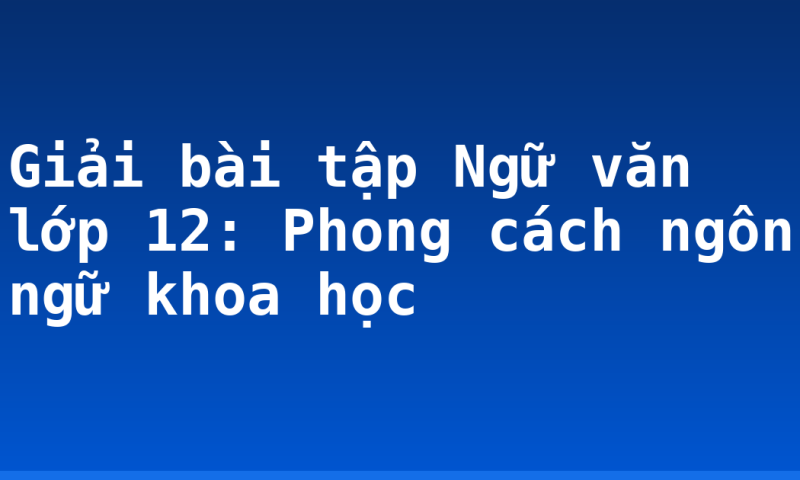Giải bài tập Ngữ văn lớp 12: Phong cách ngôn ngữ khoa học