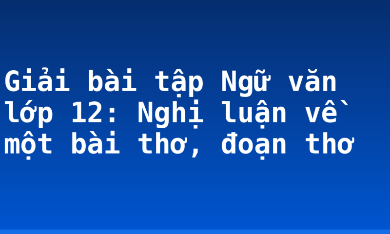 Giải bài tập Ngữ văn lớp 12: Nghị luận về một bài thơ, đoạn thơ