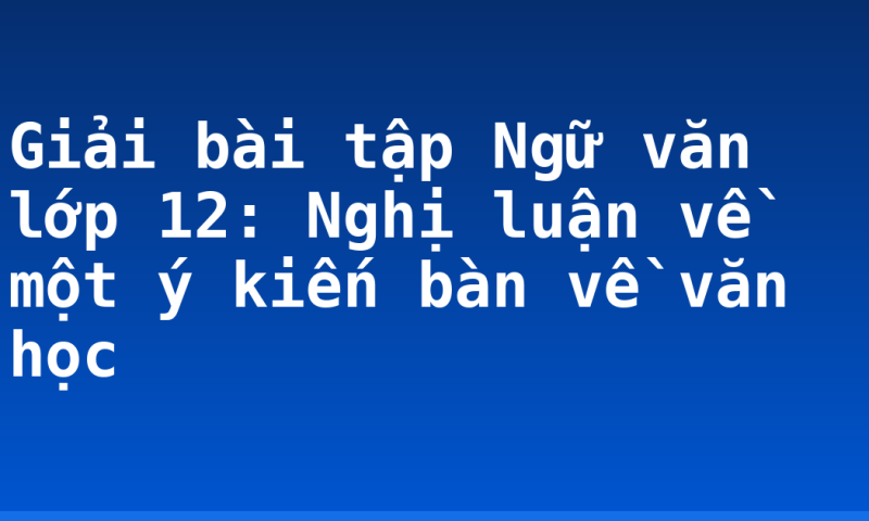 Giải bài tập Ngữ văn lớp 12: Nghị luận về một ý kiến bàn về văn học