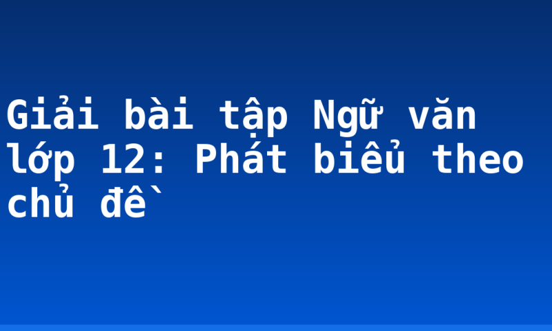 Giải bài tập Ngữ văn lớp 12: Phát biểu theo chủ đề