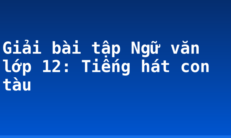 Giải bài tập Ngữ văn lớp 12: Tiếng hát con tàu