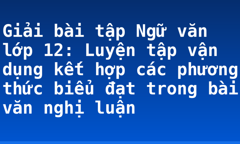 Giải bài tập Ngữ văn lớp 12: Luyện tập vận dụng kết hợp các phương thức biểu đạt trong bài văn nghị luận