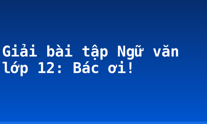 Giải bài tập Ngữ văn lớp 12: Bác ơi!