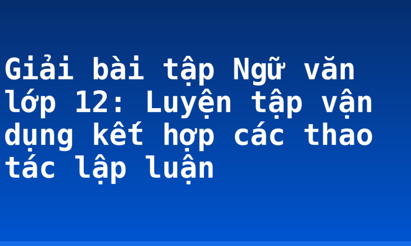 Giải bài tập Ngữ văn lớp 12: Luyện tập vận dụng kết hợp các thao tác lập luận