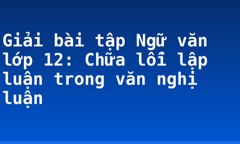 Giải bài tập Ngữ văn lớp 12: Chữa lỗi lập luận trong văn nghị luận