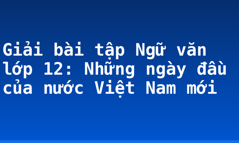 Giải bài tập Ngữ văn lớp 12: Những ngày đầu của nước Việt Nam mới