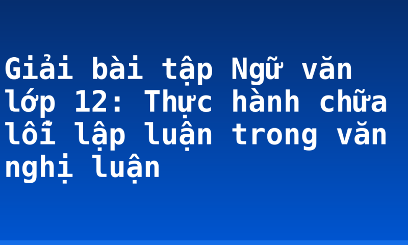 Giải bài tập Ngữ văn lớp 12: Thực hành chữa lỗi lập luận trong văn nghị luận