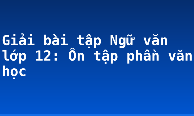 Giải bài tập Ngữ văn lớp 12: Ôn tập phần văn học