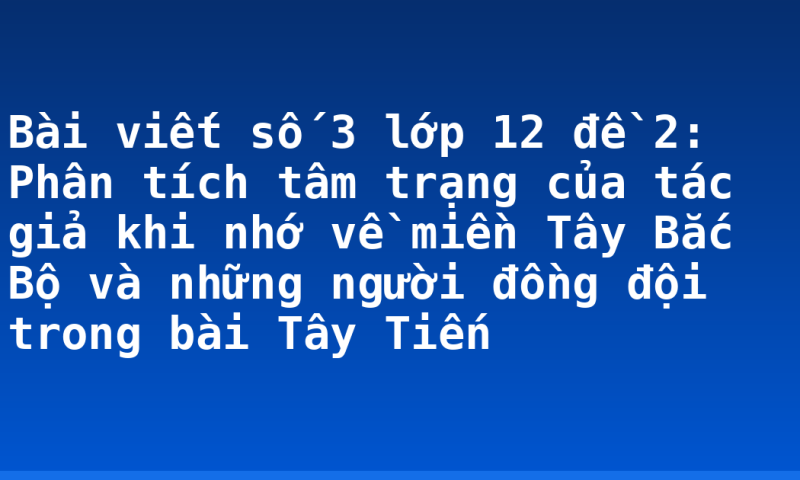 Bài viết số 3 lớp 12 đề 2: Phân tích tâm trạng của tác giả khi nhớ về miền Tây Bắc Bộ và những người đồng đội trong bài Tây Tiến