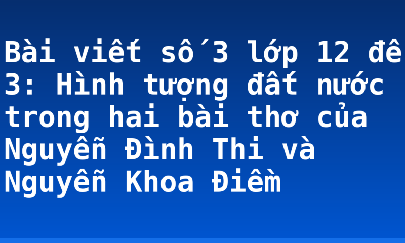 Bài viết số 3 lớp 12 đề 3: Hình tượng đất nước trong hai bài thơ của Nguyễn Đình Thi và Nguyễn Khoa Điềm