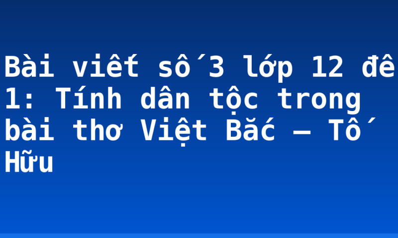 Bài viết số 3 lớp 12 đề 1: Tính dân tộc trong bài thơ Việt Bắc – Tố Hữu