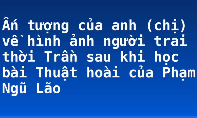 Ấn tượng của anh (chị) về hình ảnh người trai thời Trần sau khi học bài Thuật hoài của Phạm Ngũ Lão
