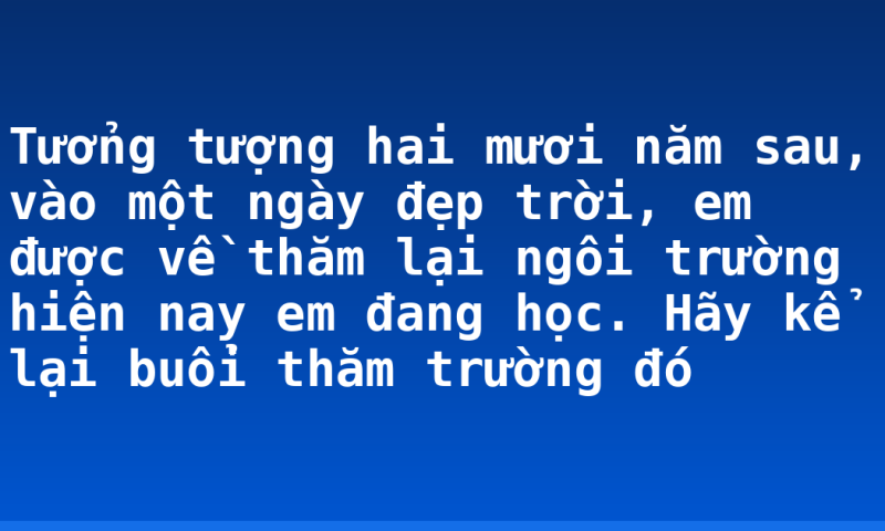 Tưởng tượng hai mươi năm sau, vào một ngày đẹp trời, em được về thăm lại ngôi trường hiện nay em đang học. Hãy kể lại buổi thăm trường đó