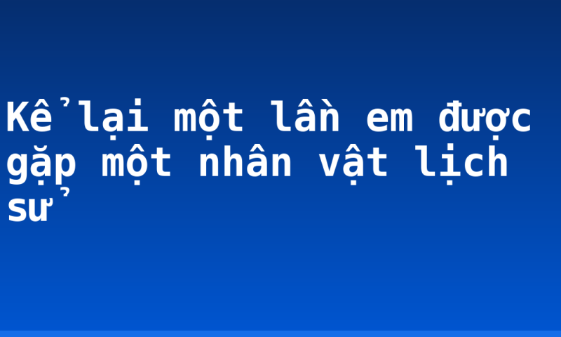Kể lại một lần em được gặp một nhân vật lịch sử