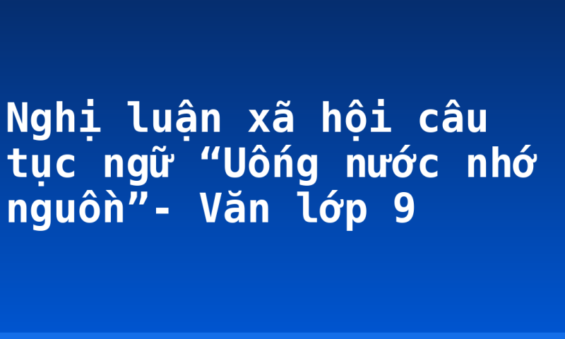 Nghị luận xã hội câu tục ngữ “Uống nước nhớ nguồn”- Văn lớp 9