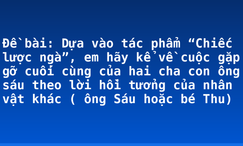 Đề bài: Dựa vào tác phẩm “Chiếc lược ngà”, em hãy kể về cuộc gặp gỡ cuối cùng của hai cha con ông sáu theo lời hồi tưởng của nhân vật khác ( ông Sáu hoặc bé Thu)