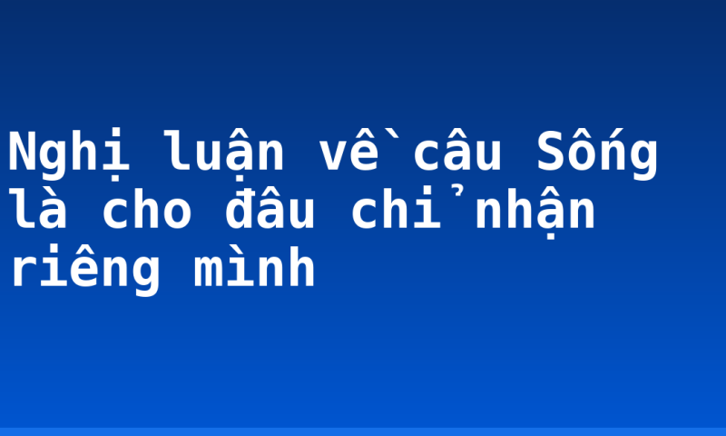Nghị luận về câu Sống là cho đâu chỉ nhận riêng mình