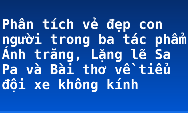 Phân tích vẻ đẹp con người trong ba tác phẩm Ánh trăng, Lặng lẽ Sa Pa và Bài thơ về tiểu đội xe không kính