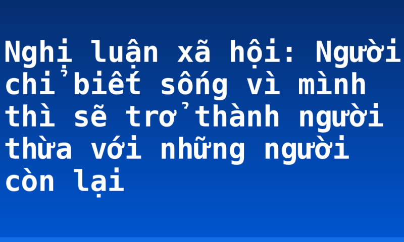 Nghị luận xã hội: Người chỉ biết sống vì mình thì sẽ trở thành người thừa với những người còn lại