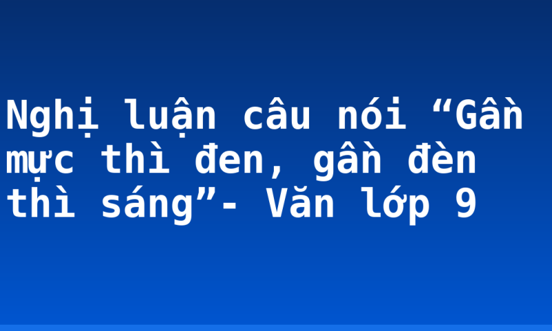 Nghị luận câu nói “Gần mực thì đen, gần đèn thì sáng”- Văn lớp 9
