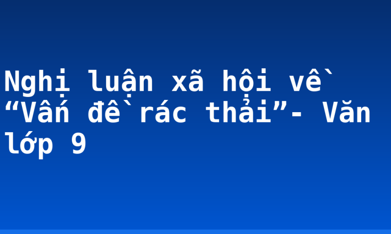 Nghị luận xã hội về “Vấn đề rác thải”- Văn lớp 9