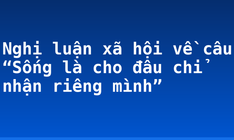 Nghị luận xã hội về câu “Sống là cho đâu chỉ nhận riêng mình”