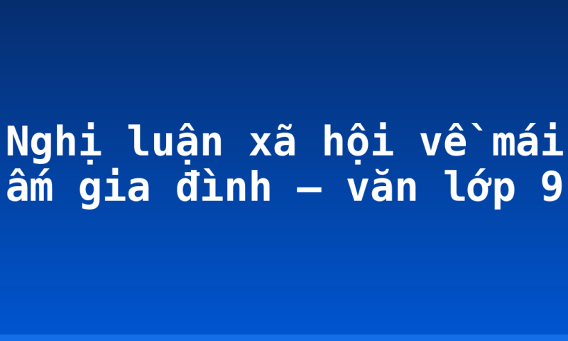 Nghị luận xã hội về mái ấm gia đình – văn lớp 9