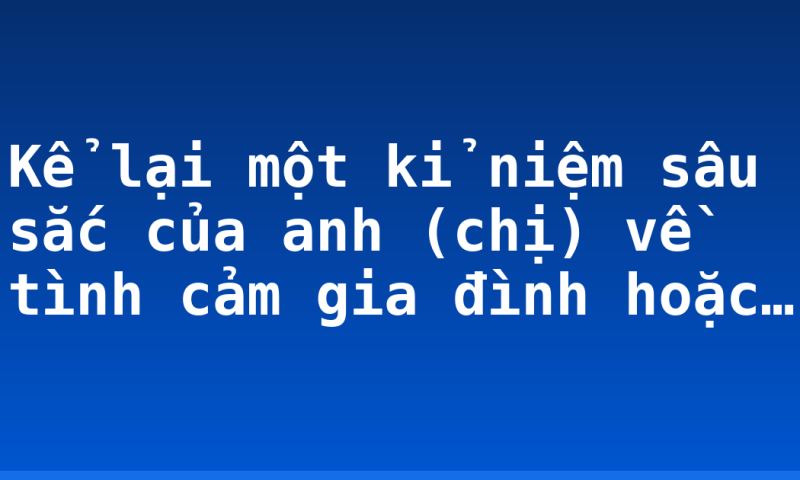 Kể lại một kỉ niệm sâu sắc của anh (chị) về tình cảm gia đình hoặc…
