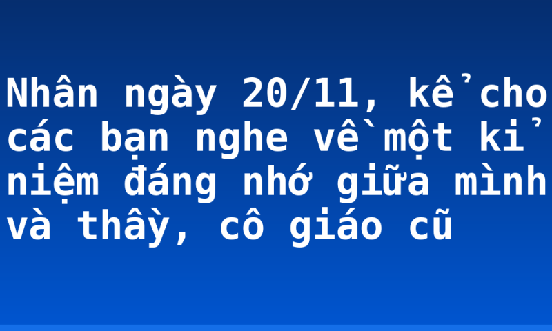 Nhân ngày 20/11, kể cho các bạn nghe về một kỉ niệm đáng nhớ giữa mình và thầy, cô giáo cũ