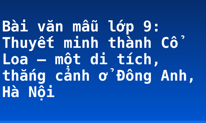 Bài văn mẫu lớp 9: Thuyết minh thành Cổ Loa – một di tích, thắng cảnh ở Đông Anh, Hà Nội