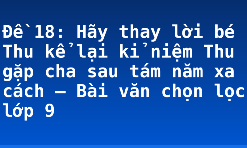 Đề 18: Hãy thay lời bé Thu kể lại kỉ niệm Thu gặp cha sau tám năm xa cách – Bài văn chọn lọc lớp 9