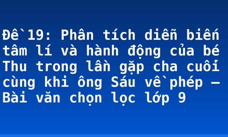 Đề 19: Phân tích diễn biến tâm lí và hành động của bé Thu trong lần gặp cha cuối cùng khi ông Sáu về phép – Bài văn chọn lọc lớp 9