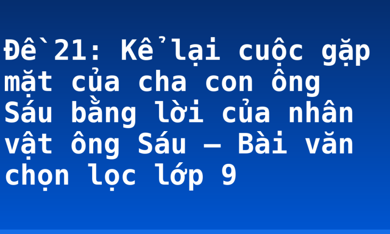 Đề 21: Kể lại cuộc gặp mặt của cha con ông Sáu bằng lời của nhân vật ông Sáu – Bài văn chọn lọc lớp 9