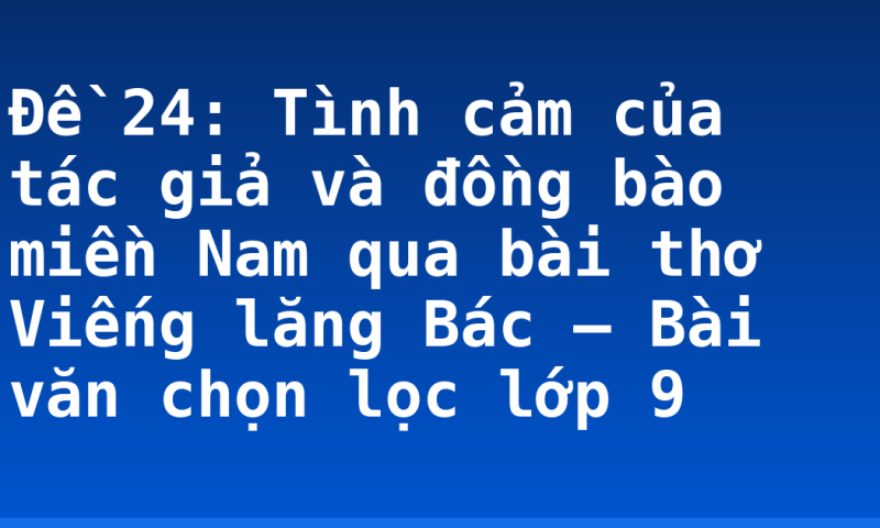 Đề 24: Tình cảm của tác giả và đồng bào miền Nam qua bài thơ Viếng lăng Bác – Bài văn chọn lọc lớp 9