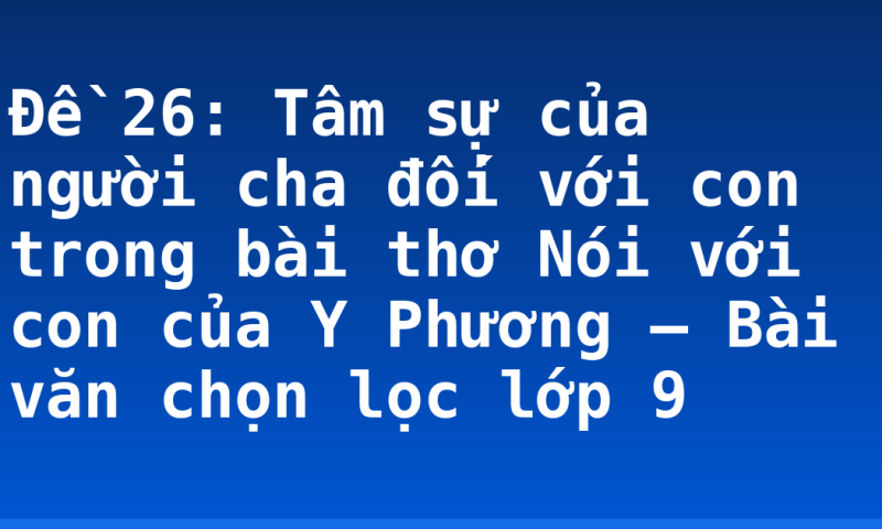 Đề 26: Tâm sự của người cha đối với con trong bài thơ Nói với con của Y Phương – Bài văn chọn lọc lớp 9
