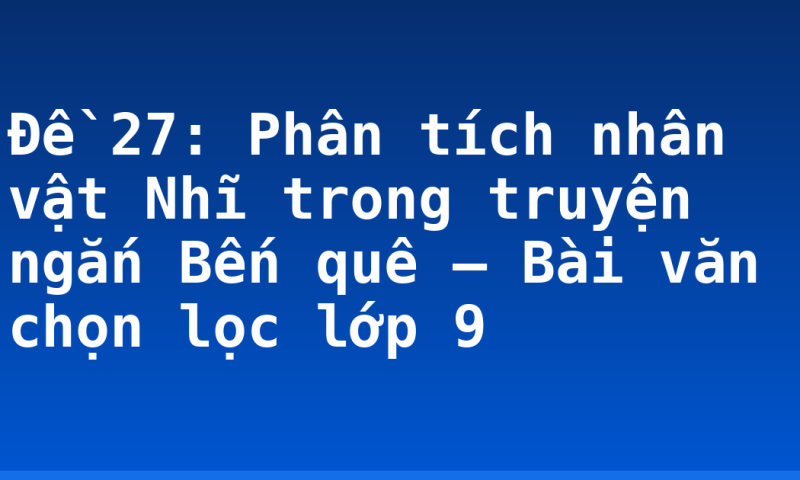 Đề 27: Phân tích nhân vật Nhĩ trong truyện ngắn Bến quê – Bài văn chọn lọc lớp 9