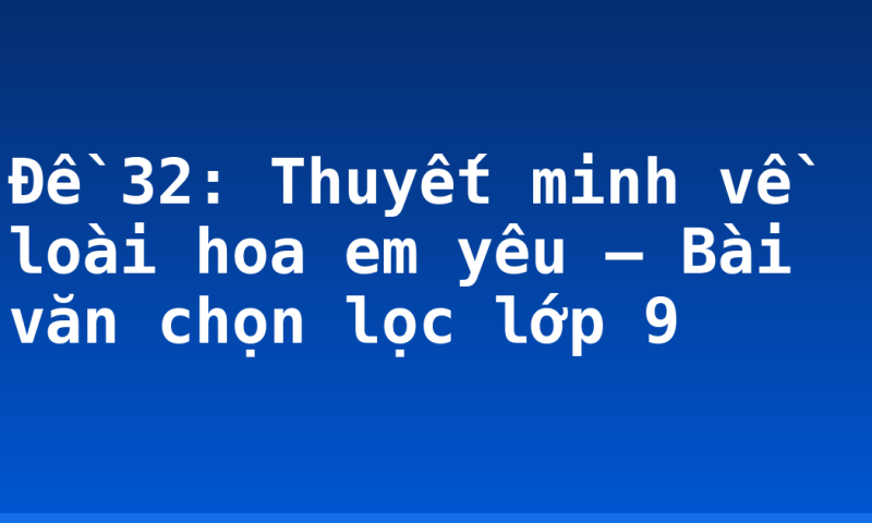 Đề 32: Thuyết minh về loài hoa em yêu – Bài văn chọn lọc lớp 9