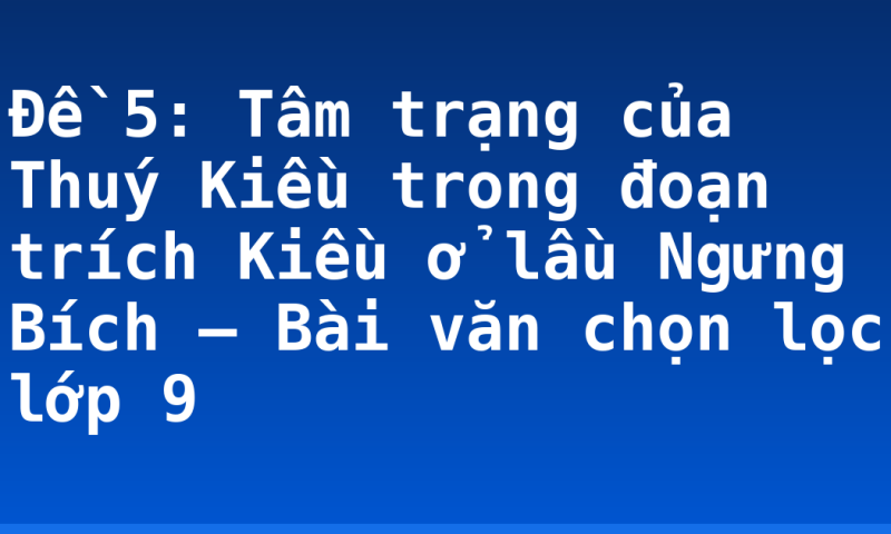 Đề 5: Tâm trạng của Thuý Kiều trong đoạn trích Kiều ở lầu Ngưng Bích – Bài văn chọn lọc lớp 9