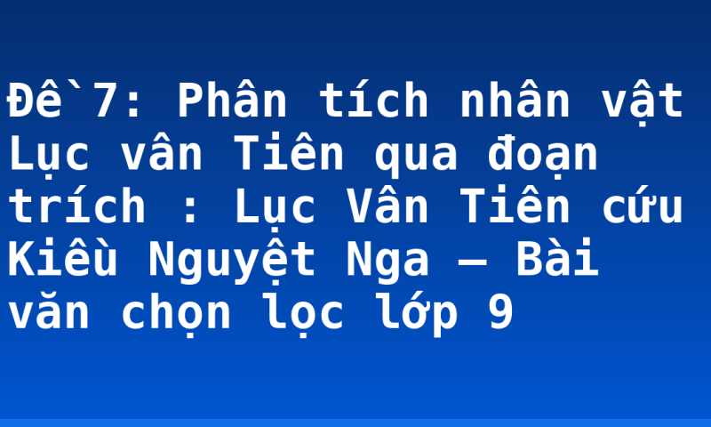 Đề 7:  Phân tích nhân vật Lục vân Tiên qua đoạn trích : Lục Vân Tiên cứu Kiều Nguyệt Nga – Bài văn chọn lọc lớp 9