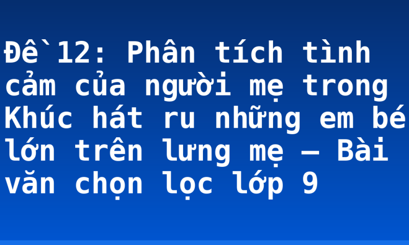 Đề 12: Phân tích tình cảm của người mẹ trong Khúc hát ru những em bé lớn trên lưng mẹ – Bài văn chọn lọc lớp 9